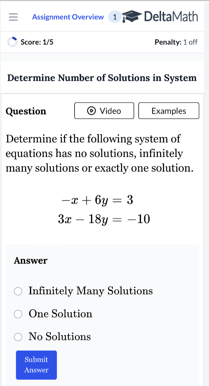 Assignment Overview 1 DeltaMath
Score: 1/5 Penalty: 1 off
Determine Number of Solutions in System
Question Video Examples
Determine if the following system of
equations has no solutions, infinitely
many solutions or exactly one solution.
-x+6y=3
3x-18y=-10
Answer
Infinitely Many Solutions
One Solution
No Solutions
Submit
Answer