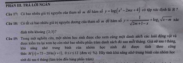 phần III trả lời ngắn 
Câu 17: Có bao nhiêu giá trị nguyên của tham số m để hàm số y=log (x^2-2mx+4) có tập xác định là R ? 
Câu 18: Có tất cả bao nhiêu giá trị nguyên dương của tham số m đề hàm số y= 1/sqrt(2m+1-x) +log _3sqrt(x-m) xác x|
định trên khoảng (2;3) ? 
Câu 19: Trong một nghiên cứu, một nhóm học sinh được cho xem cùng một danh sách các loài động vật và 
được kiểm tra lại xem họ còn nhớ bao nhiêu phần trăm danh sách đó sau mỗi tháng. Giả sử sau t tháng, 
khả năng nhớ trung bình của nhóm học sinh đó được tính theo công 
thức M(t)=75-20ln (t+1), 0≤ t≤ 12 (đơn vị: %). Hãy tính khả năng nhớ trung bình của nhóm học 
sinh đó sau 6 tháng (làm tròn đến hàng phần trăm)