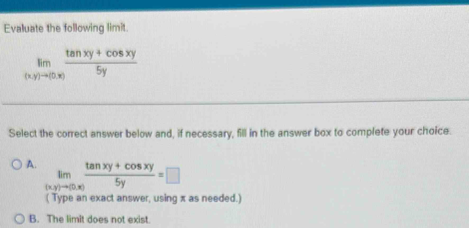 Evaluate the following limit.
limlimits _(x,y)to (0,x) (tan xy+cos xy)/5y 
Select the correct answer below and, if necessary, fill in the answer box to complete your choice.
A. limlimits _(x,y)to (0,x) (tan xy+cos xy)/5y =□
( Type an exact answer, using π as needed.)
B. The limit does not exist.