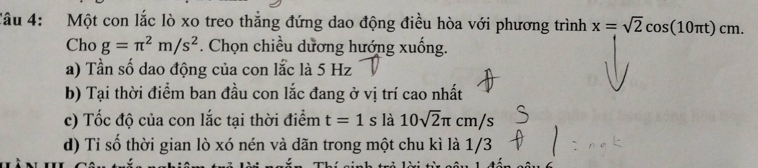 Một con lắc lò xo treo thẳng đứng dao động điều hòa với phương trình x=sqrt(2)cos (10π t)cm. 
Cho g=π^2m/s^2. Chọn chiều dương hướng xuống. 
a) Tần số dao động của con lắc là 5 Hz
b) Tại thời điểm ban đầu con lắc đang ở vị trí cao nhất 
c) Tốc độ của con lắc tại thời điểm t=1s là 10sqrt(2)π cm/s
d) Tỉ số thời gian lò xó nén và dãn trong một chu kì là 1/3