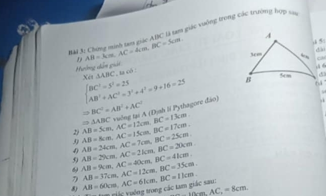 Chứng minh tam giác ABC là tam giác vuộng trong các trường hợp san 
ướng dẫn giải 1) AB=3cm, AC=4cm, BC=5cm.
beginarrayl BC^2=5^2=25 AB^2+AC^2=3^2+4^2=9+16=25endarray. Xét △ ABC , ta có :
Rightarrow BC^2=AB^2+AC^2
3) AB=8cm, AC=15cm, BC=17cm. AB=5cm, AC=12cm, BC=13cm. yuởng tại A (Định lí Pythagore đảo)
△ ABC
2) 
4) 
6) AB=9cm, AC=40cm, BC=41cm. AB=29cm, AC=21cm, BC=20cm. AB=24cm, AC=7cm, BC=25cm. 
5) 
8) AB=60cm, AC=61cm, BC=11cm. AB=37cm, AC=12cm, BC=35cm. 
7
20cm, AC, =8cm. 
u m giác uông trong các tam giác sau: