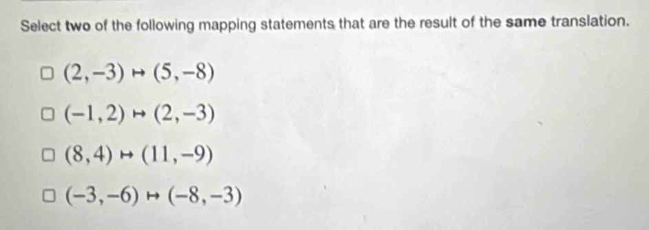 Select two of the following mapping statements that are the result of the same translation.
(2,-3)to (5,-8)
(-1,2)to (2,-3)
(8,4)rightarrow (11,-9)
(-3,-6)rightarrow (-8,-3)