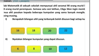 Saikan. (Piln 1 Jawapan)
lab Matematik di sebuah sekolah mempunyai ahli seramai 90 orang murid l
8 orang murid perempuan. Semasa satu sesi latihan, Cikgu Wan ingin memb
mua ahli pasukan kepada beberapa kumpulan yang sama banyak mengik.
⊥sing-masing.
i) Berapakah bilangan ahli yang terbanyak boleh disusun bagi setiap ku
16 18 20 22
ii) Nyatakan bilangan kumpulan yang dapat disusun.
6 8 10 12