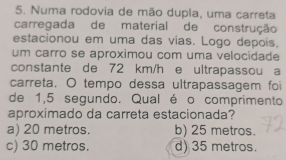 Numa rodovia de mão dupla, uma carreta
carregada de material de construção
estacionou em uma das vias. Logo depois,
um carro se aproximou com uma velocidade
constante de 72 km/h e ultrapassou a
carreta. O tempo dessa ultrapassagem foi
de 1,5 segundo. Qual é o comprimento
aproximado da carreta estacionada?
a) 20 metros. b) 25 metros.
c) 30 metros. d) 35 metros.