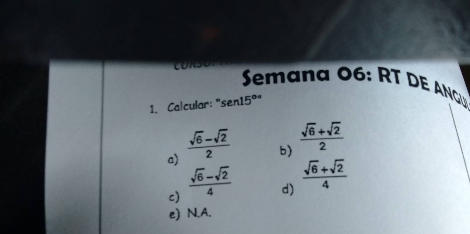 Semana 06: RT DE ANGy
1. Calcular: " sen15^(our)
a)  (sqrt(6)-sqrt(2))/2 
b)  (sqrt(6)+sqrt(2))/2 
c)  (sqrt(6)-sqrt(2))/4 
d)  (sqrt(6)+sqrt(2))/4 
e) N.A.