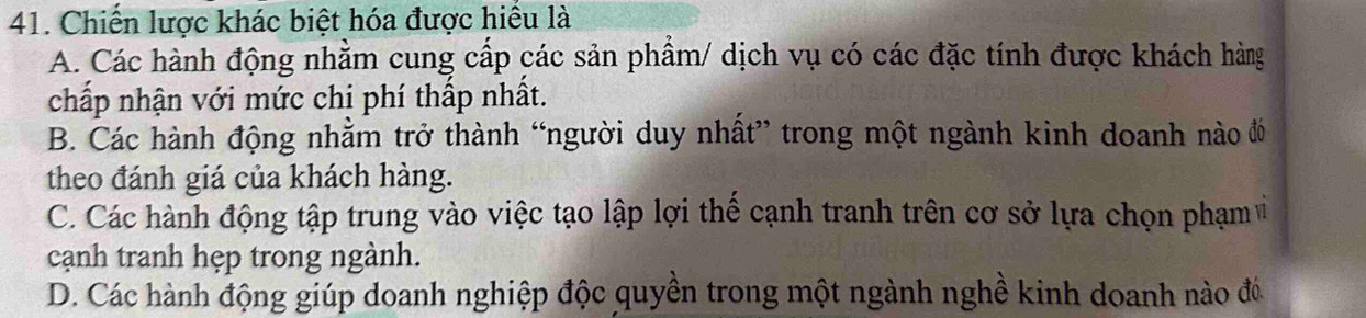 Chiến lược khác biệt hóa được hiểu là
A. Các hành động nhằm cung cấp các sản phẩm/ dịch vụ có các đặc tính được khách hàng
chấp nhận với mức chị phí thấp nhất.
B. Các hành động nhằm trở thành “người duy nhất” trong một ngành kinh doanh nào đó
theo đánh giá của khách hàng.
C. Các hành động tập trung vào việc tạo lập lợi thế cạnh tranh trên cơ sở lựa chọn phạm v
cạnh tranh hẹp trong ngành.
D. Các hành động giúp doanh nghiệp độc quyền trong một ngành nghề kinh doanh nào đó