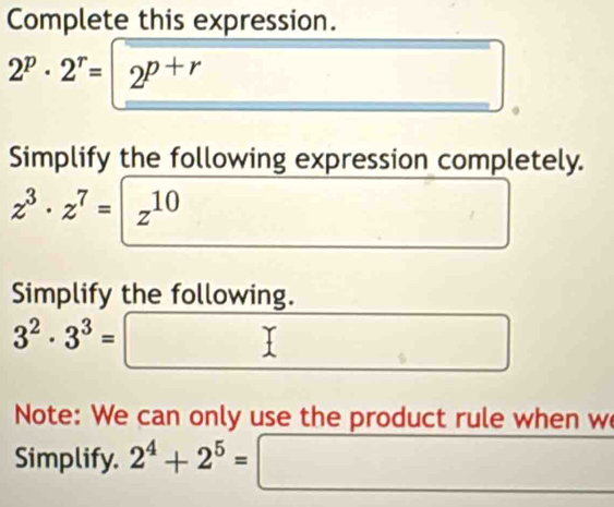 Complete this expression.
2^p· 2^r=|2^(p+r)
Simplify the following expression completely.
z^3· z^7=|z^(10)
Simplify the following.
3^2· 3^3=□
Note: We can only use the product rule when w 
Simplify. 2^4+2^5= □  □  _ 