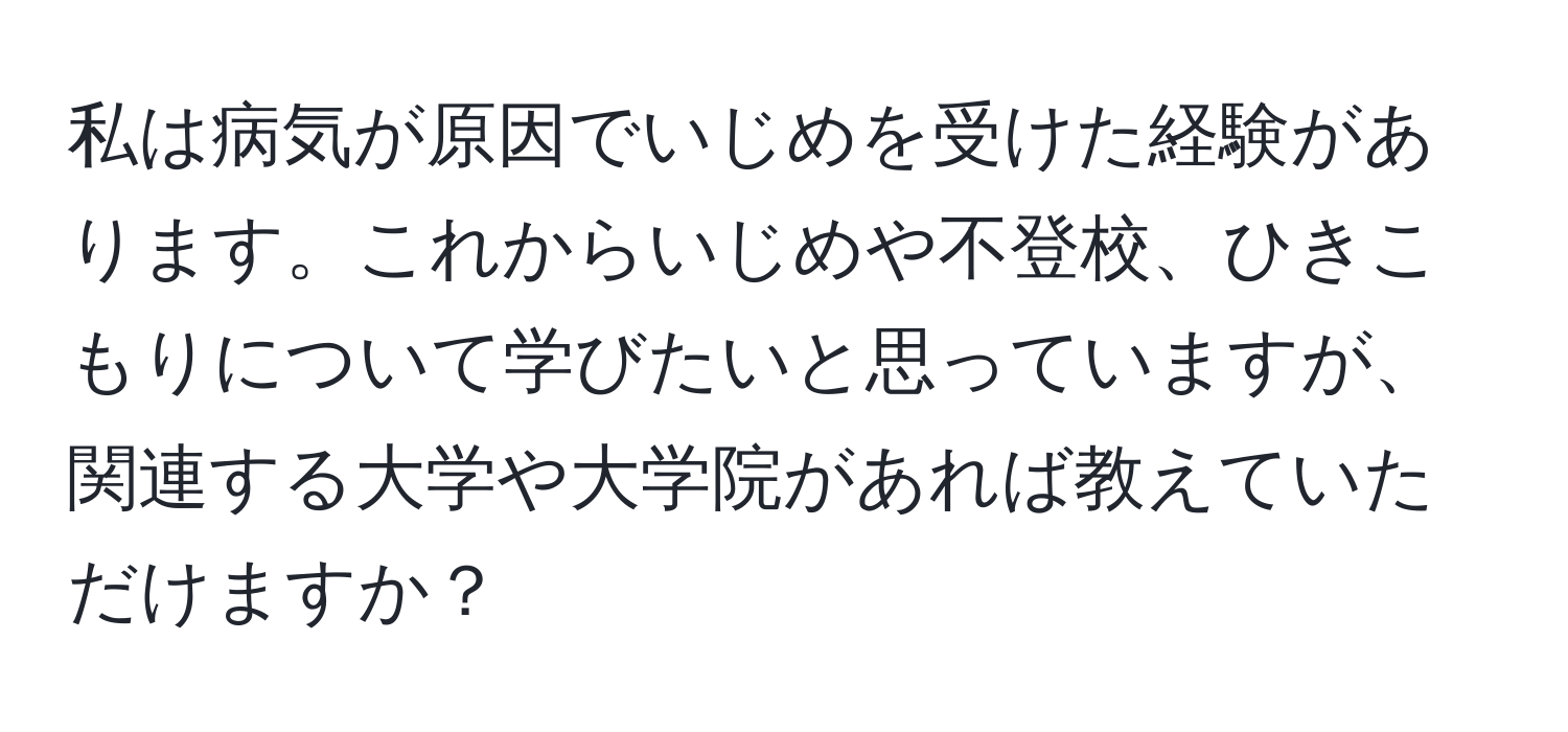 私は病気が原因でいじめを受けた経験があります。これからいじめや不登校、ひきこもりについて学びたいと思っていますが、関連する大学や大学院があれば教えていただけますか？