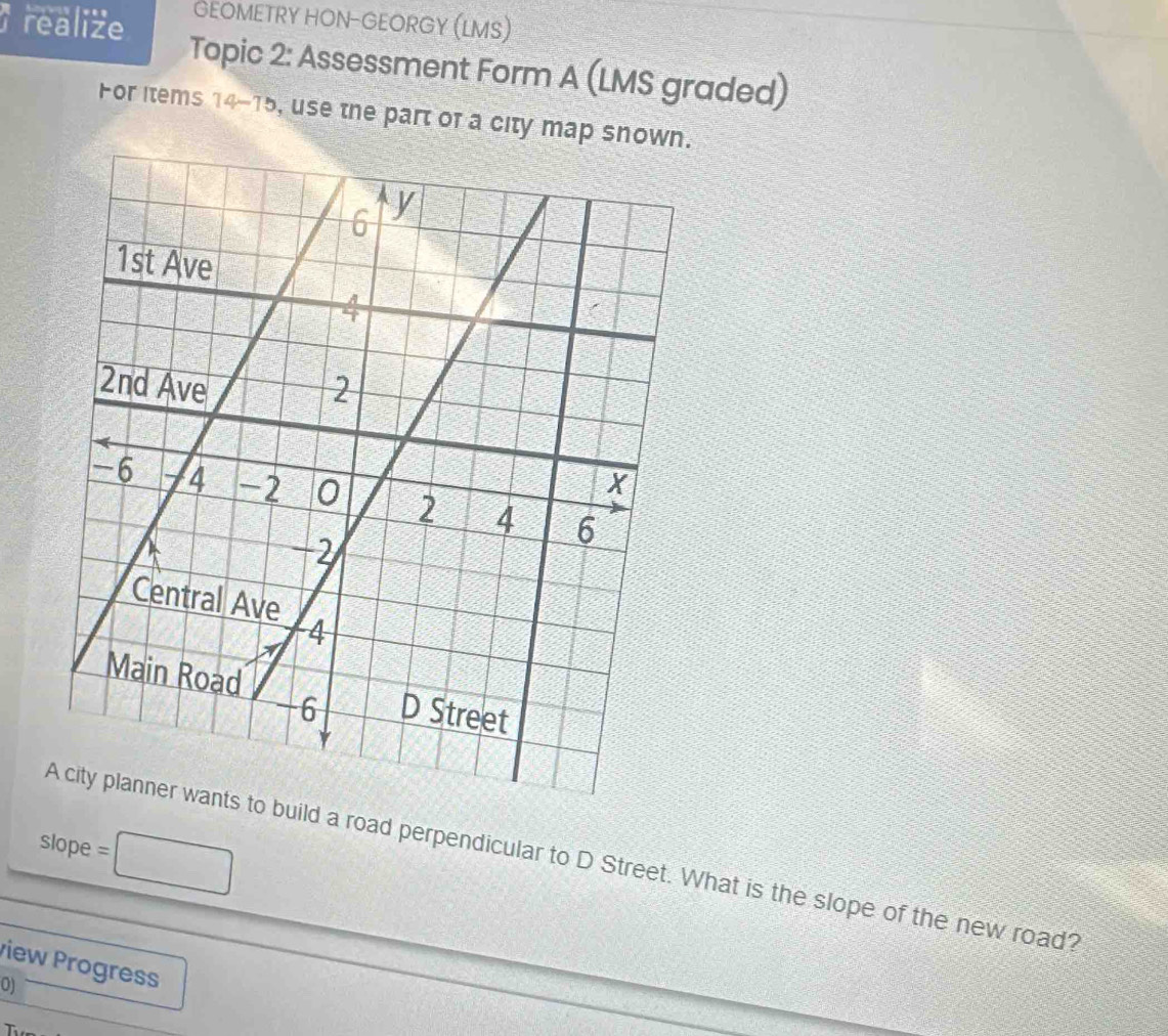 GEOMETRY HON-GEORGY (LMS) 
realize Topic 2: Assessment Form A (LMS graded) 
For Items 14 75 L , use the part of a city map snown 
slope =□ 
build a road perpendicular to D Street. What is the slope of the new road? 
view Progress 
0) 
T