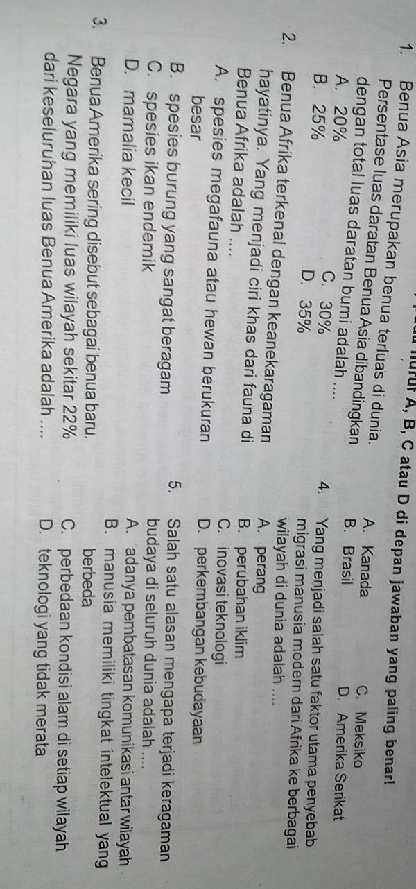 murf A, B, C atau D di depan jawaban yang paling benar!
1. Benua Asia merupakan benua terluas di dunia. A. Kanada
Persentase luas daratan Benua Asia dibandingkan B. Brasil
C. Meksiko
dengan total luas daratan bumi adalah .... D. Amerika Serikat
A. 20% C. 30% 4. Yang menjadi salah satu faktor utama penyebab
B. 25% D. 35% migrasi manusia modern dari Afrika ke berbagai
wilayah di dunia adalah ....
2. Benua Afrika terkenal dengan keanekaragaman A. perang
hayatinya. Yang menjadi ciri khas dari fauna di B. perubahan iklim
Benua Afrika adalah .... C. inovasi teknologi
A. spesies megafauna atau hewan berukuran D. perkembangan kebudayaan
besar
B. spesies burung yang sangat beragam
5. Salah satu alasan mengapa terjadi keragaman
C. spesies ikan endemik
budaya di seluruh dunia adalah ....
D. mamalia kecil A. adanya pembatasan komunikasi antar wilayah
B. manusia memiliki tingkat intelektual yang
3. Benua Amerika sering disebut sebagai benua baru. berbeda
Negara yang memiliki luas wilayah sekitar 22% C. perbedaan kondisi alam di setiap wilayah
dari keseluruhan luas Benua Amerika adalah .... D. teknologi yang tidak merata