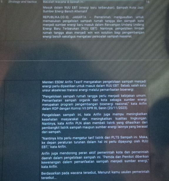Strategy and tactics  Bacalah wacana di bawah ini ! 16
Masuk dalarn RUU EBT (energı baru terbarukan), Sampah Kota Jadi
Sumber Energi Bersih Alternatif
REPUBLIKA.CO.ID, JAKARTA - Pemerintah mengusulkan untuk
memasukan pengelolan sampah rumah tangga dan sampah kota
menjadi sumber energi baru masuk dalam Rancangan Undang Undang
Energi Baru Terbarukan (RUU EBT). Nantinya, pengelolsan limbah
rumah tangga akan menjadi win win solution bagi pengembangan 
energi bersih sekaligus mengatasi persoalan sampah nasional.
Menteri ESDM Arifin Tasrif mengatakan pengelolaan sampah menjadi
energi perlu dipastikan untuk masuk dalam RUU EBT. Sebab, salah satu
unsur akselerasi transisi energi melalui pemanfaatan bioenergi°P engelolaan sampah rumah tangga perlu menjadi kebijakan umum.
Pemanfaatan sampah organik dan kota sebagia sumber energi
merupakan program pengembangan bioenergi nasional," kata Arifin
dalam RDP dengan Komisi VII DPR RI, Senin (20/11/2023).
Pengelolaan sampah ini, kata Arifin juga mampu meningkatkan
kesehatan masyarakat dan meningkatkan kualitas lingkungan.
Nantinya, kata Arifin PLN akan membeli listrik yang dihasilkan dari
pembangkit listrik sampah maupun sumber energi lainnya yang berasal
dari sampah.
*Nantinya kita perlu mengatur tarif listrik dari PLTS Sampah ini. Maka,
ke depan peraturan turunan dalam hal ini perlu dipayungi oleh RUU
EBT," kata Arifin.
Arifin juga mendorong peran aktif pemerintah kota dan pemerintah
daerah dalam pengelolaan sampah ini. "Pemda dan Pemkot diberikan
kewenangan dalam pemanfaatan sampah menjadi sumber energi,"
kata Arifin.
Berdasarkan pada wacana tersebut, Menurut kamu usulan pemerintah
tersebut....