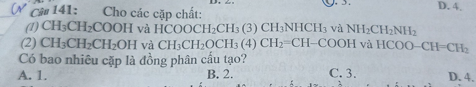 D. 4.
Câ# 141: Cho các cặp chất:
(1) CH_3CH_2 COOHvaHCOOCH_2CH_3(3)CH_3NHCH_3 và NH_2CH_2NH_2
(2) CH_3CH_2CH_2OHva CH_3CH_2OCH_3(4)CH_2=CH-COOHvaHCOO-CH=CH_2
Có bao nhiêu cặp là đồng phân cầu tạo?
A. 1. B. 2. C. 3. D. 4.