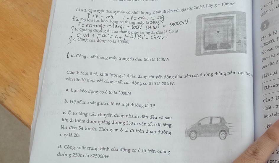 Cho một thang máy có khối lượng 2 tấn đi lên với gia tốc 2m/s^2 Lấy g=10m/s^2
d. Công 
điểm vật c
Đa. Độ lớn lực kéo động mang máy là 24000N
3
b . Q u ä g đờng đi của thang máy trong 5s đầu là 2,5 m
Câu 1: Kỉ
c. Công của động cơ là 60000J
4/2/2003. 1 bắc cầu th
d. Công suất thang máy trong 5s đầu tiên là 120kW
20cm và v
của vận d
Câu 3: Một ô tô, khối lượng là 4 tấn đang chuyển động đều trên con đường thắng nằm ngang v ( kết quả
vận tốc 10 m/s, với công suất của động cơ ô tô là 20 kW.
Đáp án:
a. Lực kéo động cơ ô tô là 2000N
Câu 2: Đ
b. Hệ số ma sát giữa ô tô và mặt đường là 0,5
nhất , m
c. Ô tô tăng tốc, chuyển động nhanh dần đều và sau
hợp trên
khi đi thêm được quãng đường 250 m vận tốc ô tô tăng
kế
lên đến 54 km/h. Thời gian ô tô đi trên đoạn đường
này là 20s
d. Công suất trung bình của động cơ ô tô trên quãng
a 3:
đường 250m là 375000W
ngans