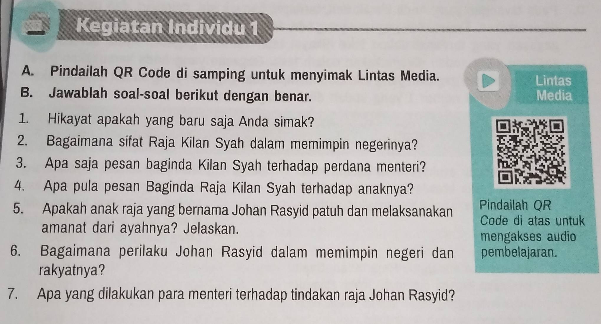 Kegiatan Individu 1 
A. Pindailah QR Code di samping untuk menyimak Lintas Media. 
Lintas 
B. Jawablah soal-soal berikut dengan benar. Media 
1. Hikayat apakah yang baru saja Anda simak? 
2. Bagaimana sifat Raja Kilan Syah dalam memimpin negerinya? 
3. Apa saja pesan baginda Kilan Syah terhadap perdana menteri? 
4. Apa pula pesan Baginda Raja Kilan Syah terhadap anaknya? 
5. Apakah anak raja yang bernama Johan Rasyid patuh dan melaksanakan Pindailah QR 
Code di atas untuk 
amanat dari ayahnya? Jelaskan. 
mengakses audio 
6. Bagaimana perilaku Johan Rasyid dalam memimpin negeri dan pembelajaran. 
rakyatnya? 
7. Apa yang dilakukan para menteri terhadap tindakan raja Johan Rasyid?