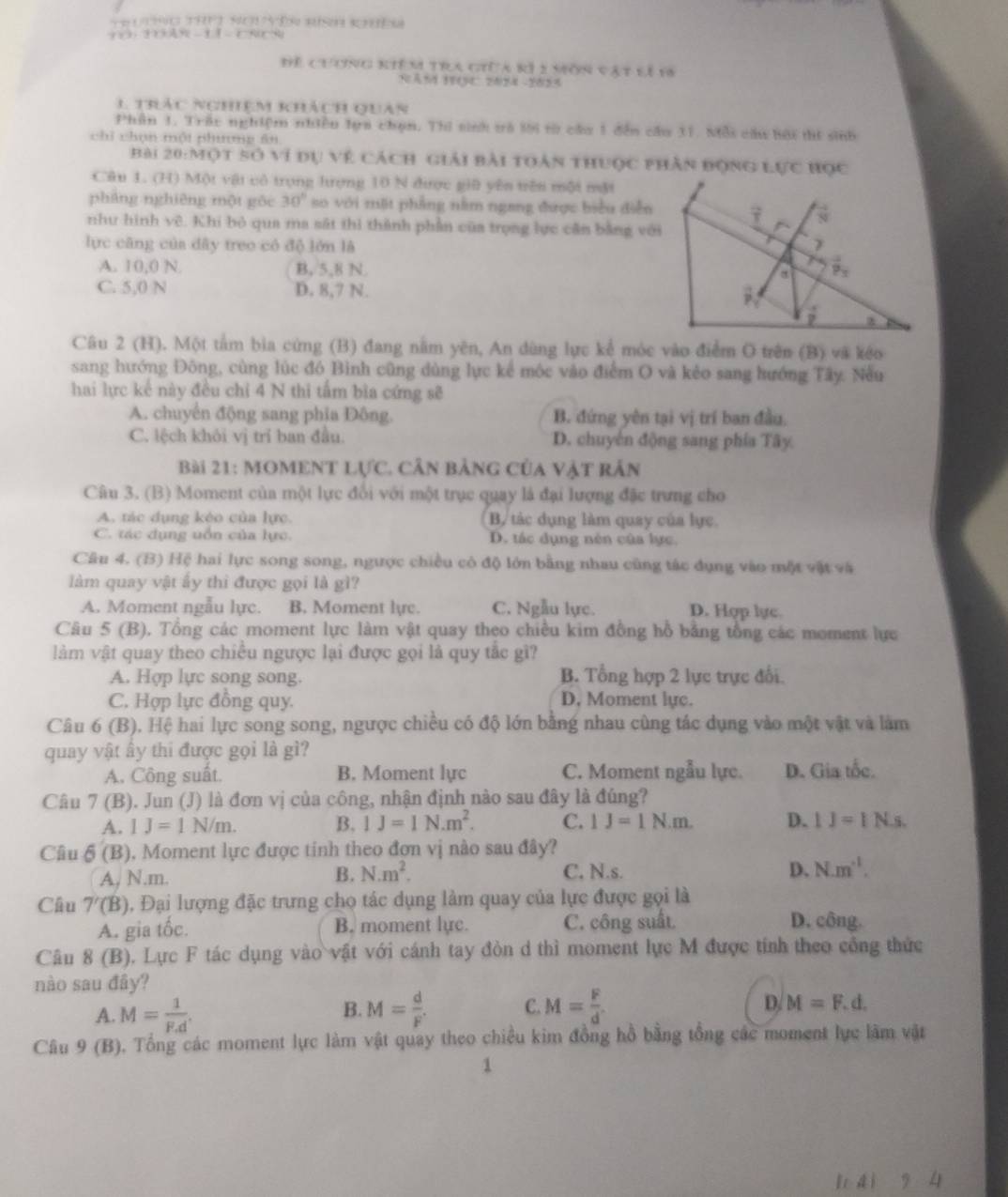 Để chơng kiêm tra giữa kì 1 môn vật lí 18
NăM IQC 2074 -1013
1 trác nghiệm khách quan
Phân 1. Trấc nghiệm nhiều lựa chạn. Thi sinh tà lời từ câa 1 đến cầu 11. Mỗi cầu bài thí sinh
chī chọn một phượng ān
Bài 20:Một số ví dự về cách giải bài toàn thuợc phân động LUC HQC
Câu 1. (H) Một vật cô trọng hượng 10 N được giữ yên trên một một
pháng nghiêng một gōc 30° so với mặt phẳng nằm ngang được biểu diễn
7
như hình vê. Khi bỏ qua ma sát thì thành phần của trọng lực căn bằng với
lực cāng của dây treo có độ lớn là
A. 10,0 N. B, 5,8 N. a 8s
C. 5,0 N D. 8,7 N.
_  (-4)/7  z
Câu 2 (H). Một tâm bìa cứng (B) đang nằm yên, An dùng lực kể móc vào điểm O trên (B) và kéo
sang hướng Đông, cùng lúc đó Bình cũng dùng lực kể mộc vào điểm O và kẻo sang hướng Tây. Nếu
hai lực kế này đều chỉ 4 N thi tấm bìa cứng sẽ
A. chuyển động sang phia Đông. B. đứng yên tại vị trí ban đầu.
C. lệch khôi vị trí ban đầu. D. chuyên động sang phía Tây
Bài 21: MOMENt Lực. cần bảng của vật rắn
Câu 3. (B) Moment của một lực đổi với một trục quay là đại lượng đặc trưng cho
A. tác dụng kéo của lực. B, tác dụng làm quay của lực.
C. tác dụng uồn của lực. D. tác dụng nén của lực.
Câu 4. (B) Hệ hai lực song song, ngược chiều có độ lớn bằng nhau cũng tác dụng vào một vật và
làm quay vật ẩy thì được gọi là gì?
A. Moment ngẫu lực. B. Moment lyc. C. Ngẫu lực. D. Hợp lực.
Câu 5 (B). Tổng các moment lực làm vật quay theo chiều kim đồng hồ bằng tổng các moment lực
làm vật quay theo chiều ngược lại được gọi là quy tắc gì?
A. Hợp lực song song. B. Tổng hợp 2 lực trực đổi.
C. Hợp lực đồng quy. D, Moment lực.
Câu 6 (B). Hệ hai lực song song, ngược chiều có độ lớn bằng nhau cùng tác dụng vào một vật và làm
quay vật ây thi được gọi là gì?
A. Công suất. B. Moment lực C. Moment ngẫu lực. D. Gia tốc.
Câu 7 (B). Jun (J) là đơn vị của công, nhận định nào sau đây là đúng?
A. IJ=1N/m. B. IJ=IN.m^2. C. 1J=1N.m. D. 1J=1N.s.
Câu delta '(B) 0. Moment lực được tinh theo đơn vị nào sau đây?
A, N.m. B. N.m^2. C. N.s. D. N.m^(-1).
Câu 7'(B) Đ. Đại lượng đặc trưng cho tác dụng làm quay của lực được gọi là
A. gia tốc. B. moment lye. C. công suất
D. công.
Câu 8(B) 0. Lực F tác dụng vào vật với cánh tay đòn d thì moment lực M được tính theo công thức
nào sau đây?
B.
A. M= 1/F.d . M= d/F . C. M= F/d . D. M=F.d.
Câu 9 (B). Tổng các moment lực làm vật quay theo chiều kim đồng hồ bằng tổng các moment lực làm vật
1
lr d i 7 4