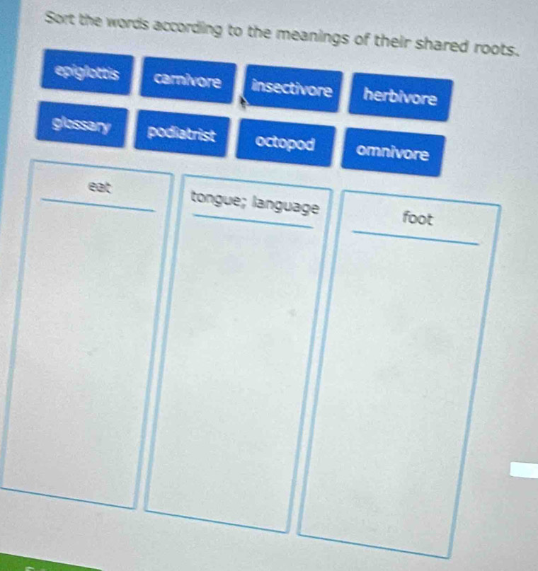 Sort the words according to the meanings of their shared roots.
epiglottis carnivore insectivore herbivore
glossary podiatrist octopod omnivore
eat
_
_tongue; language foot