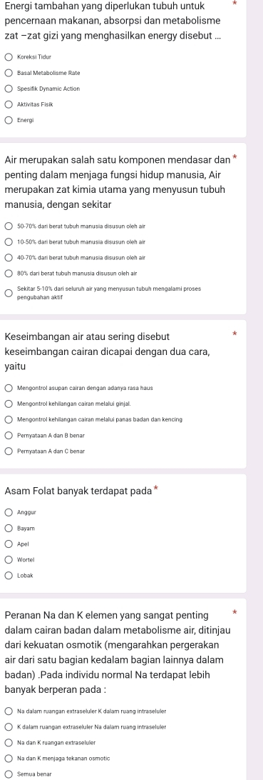 Energi tambahan yang diperlukan tubuh untuk
pencernaan makanan, absorpsi dan metabolisme
zat −zat gizi yang menghasilkan energy disebut ...
Koreksi Tidur
Basal Metabolisme Rate
Spesifik Dynamic Action
Aktivitas Fisik
Energi
Air merupakan salah satu komponen mendasar dan *
penting dalam menjaga fungsi hidup manusia, Air
merupakan zat kimia utama yang menyusun tubuh
manusia, dengan sekitar
50-70% dari berat tubuh manusia disusun oleh air
10-50% dari berat tubuh manusia disusun oleh air
80% dari berat tubuh manusia disusun oleh air
Sekitar 5-10% dari seluruh air yang menyusun tubuh mengalami proses
pengubahan aktif
Keseimbangan air atau sering disebut
keseimbangan cairan dicapai dengan dua cara,
yaitu
Mengontrol asupan cairan dengan adanya rasa haus
Mengontrol kehilangan cairan melalui panas badan dan kencing
Pernyataan A dan B benar
Pernyataan A dan C benar
Asam Folat banyak terdapat pada *
Anggur
Bayam
Apel
Wortel
Lobak
Peranan Na dan K elemen yang sangat penting
dalam cairan badan dalam metabolisme air, ditinjau
dari kekuatan osmotik (mengarahkan pergerakan
air dari satu bagian kedalam bagian lainnya dalam
badan) .Pada individu normal Na terdapat lebih
banyak berperan pada :
Na dalam ruangan extraseluler K dalam ruang intraseluler
K dalam ruangan extraseluler Na dallam ruang intraseluler
Na dan K ruangan extraseluler
Na dan K menjaga tekanan osmotic
Semua benar