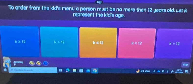 To order from the kid's menu a person must be no more than 12 years old. Let k
represent the kid's age.
k ≥ 12 k>12 k≤ 12 k<12</tex> k=12
C Tpn fed for search