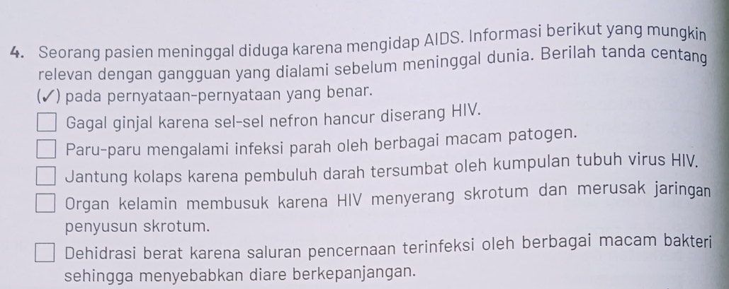 Seorang pasien meninggal diduga karena mengidap AIDS. Informasi berikut yang mungkin
relevan dengan gangguan yang dialami sebelum meninggal dunia. Berilah tanda centang
(✓) pada pernyataan-pernyataan yang benar.
Gagal ginjal karena sel-sel nefron hancur diserang HIV.
Paru-paru mengalami infeksi parah oleh berbagai macam patogen.
Jantung kolaps karena pembuluh darah tersumbat oleh kumpulan tubuh virus HIV.
Organ kelamin membusuk karena HIV menyerang skrotum dan merusak jaringan
penyusun skrotum.
Dehidrasi berat karena saluran pencernaan terinfeksi oleh berbagai macam bakteri
sehingga menyebabkan diare berkepanjangan.