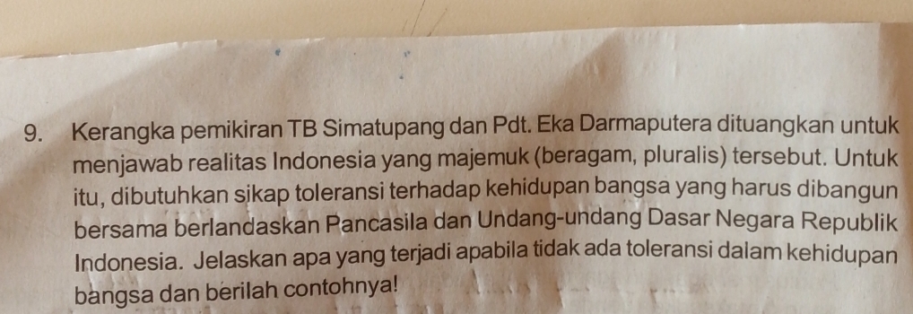 Kerangka pemikiran TB Simatupang dan Pdt. Eka Darmaputera dituangkan untuk 
menjawab realitas Indonesia yang majemuk (beragam, pluralis) tersebut. Untuk 
itu, dibutuhkan sikap toleransi terhadap kehidupan bangsa yang harus dibangun 
bersama berlandaskan Pancasila dan Undang-undang Dasar Negara Republik 
Indonesia. Jelaskan apa yang terjadi apabila tidak ada toleransi dalam kehidupan 
bangsa dan berilah contohnya!