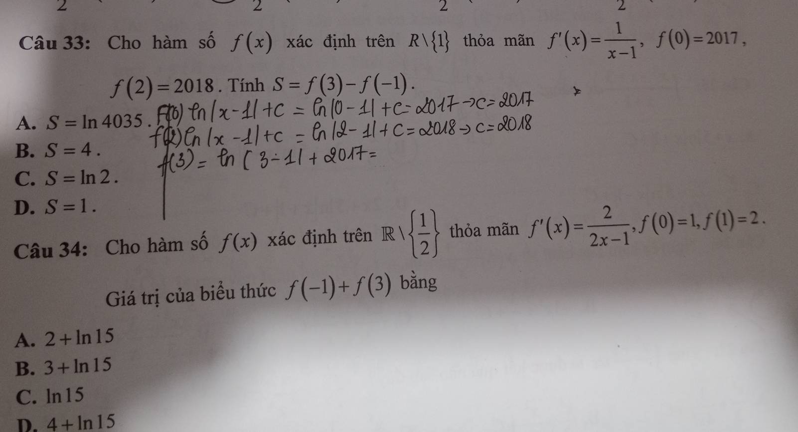 2
2
2
2
Câu 33: Cho hàm số f(x) xác định trên Rvee  1 thỏa mãn f'(x)= 1/x-1 , f(0)=2017,
f(2)=2018. Tính S=f(3)-f(-1).
A. S=ln 4035
B. S=4.
C. S=ln 2.
D. S=1. 
Câu 34: Cho hàm số f(x) xác định trên R   1/2  thỏa mãn f'(x)= 2/2x-1 , f(0)=1, f(1)=2. 
Giá trị của biểu thức f(-1)+f(3) bằng
A. 2+ln 15
B. 3+ln 15
C. ln 15
D. 4+ln 15