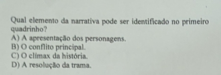 Qual elemento da narrativa pode ser identificado no primeiro
quadrinho?
A) A apresentação dos personagens.
B) O conflito principal.
C) O clímax da história.
D) A resolução da trama.