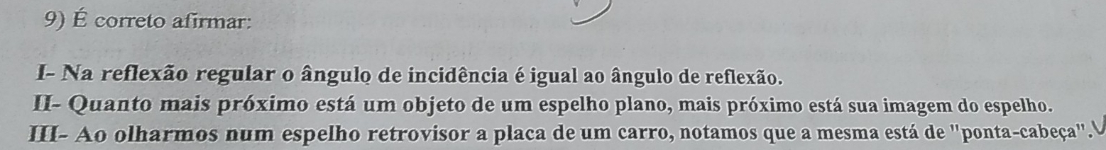 É correto afirmar: 
I- Na reflexão regular o ângulo de incidência é igual ao ângulo de reflexão. 
II- Quanto mais próximo está um objeto de um espelho plano, mais próximo está sua imagem do espelho. 
III- Ao olharmos num espelho retrovisor a placa de um carro, notamos que a mesma está de ''ponta-cabeça''."