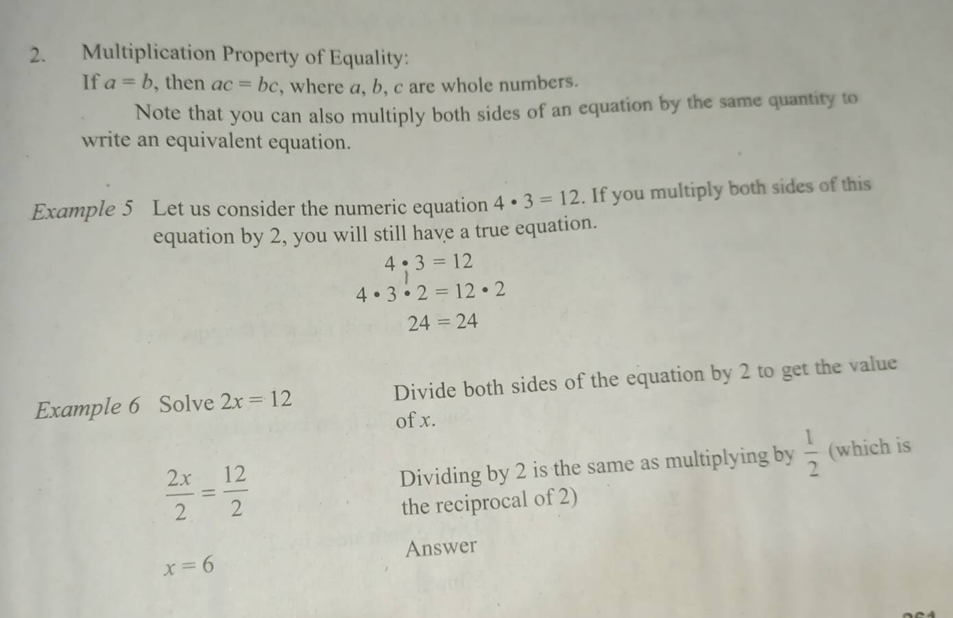 Multiplication Property of Equality: 
If a=b , then ac=bc , where a, b, c are whole numbers. 
Note that you can also multiply both sides of an equation by the same quantity to 
write an equivalent equation. 
Example 5 Let us consider the numeric equation 4· 3=12. If you multiply both sides of this 
equation by 2, you will still have a true equation.
4· 3=12
4· 3· 2=12· 2
24=24
Example 6 Solve 2x=12 Divide both sides of the equation by 2 to get the value 
of x.
 2x/2 = 12/2  Dividing by 2 is the same as multiplying by  1/2  (which is 
the reciprocal of 2) 
Answer
x=6