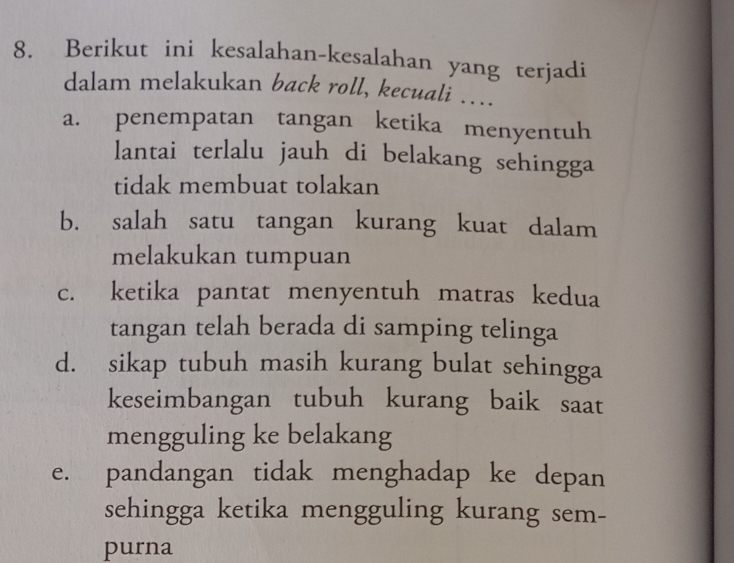 Berikut ini kesalahan-kesalahan yang terjadi 
dalam melakukan back roll, kecuali …... 
a. penempatan tangan ketika menyentuh 
lantai terlalu jauh di belakang sehingga 
tidak membuat tolakan 
b. salah satu tangan kurang kuat dalam 
melakukan tumpuan 
c. ketika pantat menyentuh matras kedua 
tangan telah berada di samping telinga 
d. sikap tubuh masih kurang bulat sehingga 
keseimbangan tubuh kurang baik saat 
mengguling ke belakang 
e. pandangan tidak menghadap ke depan 
sehingga ketika mengguling kurang sem- 
purna