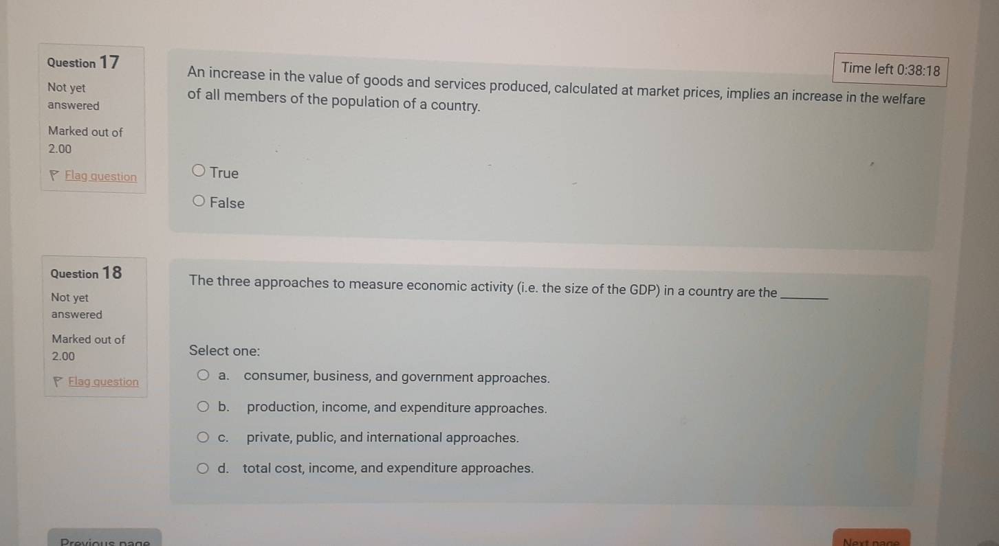 Time left 0:38:18
Question 17 An increase in the value of goods and services produced, calculated at market prices, implies an increase in the welfare
Not yet of all members of the population of a country.
answered
Marked out of
2.00
Flag question True
False
Question 18 The three approaches to measure economic activity (i.e. the size of the GDP) in a country are the_
Not yet
answered
Marked out of Select one:
2.00
Flag question
a. consumer, business, and government approaches.
b. production, income, and expenditure approaches.
c. private, public, and international approaches.
d. total cost, income, and expenditure approaches.
Previous nage Next page