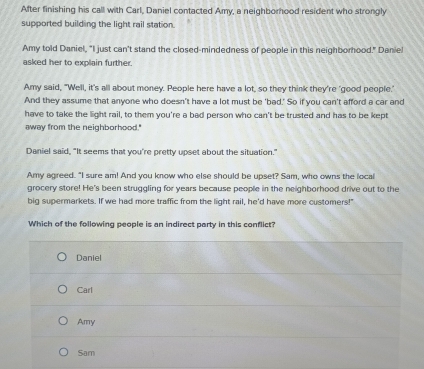 After finishing his call with Carl, Daniel contacted Amy, a neighborhood resident who strongly
supported building the light rail station.
Amy told Daniel, "I just can't stand the closed-mindedness of people in this neighborhood." Danie!
asked her to explain further.
Amy said, "Well, it's all about money. People here have a lot, so they think they're 'good people.'
And they assume that anyone who doesn't have a lot must be 'bad.' So if you can't afford a car and
have to take the light rail, to them you're a bad person who can't be trusted and has to be kept
away from the neighborhood."
Daniel said, "It seems that you're pretty upset about the situation."
Amy agreed. "I sure am! And you know who else should be upset? Sam, who owns the local
grocery store! He's been struggling for years because people in the neighborhood drive out to the
big supermarkets. If we had more traffic from the light rail, he'd have more customers!'
Which of the following people is an indirect party in this conflict?
Daniel
Carl
Amy
Sam