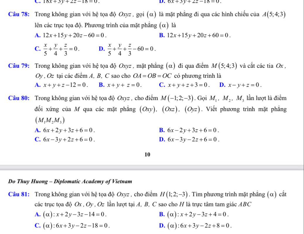 C. 18x+3y+2z-18=0. D. 6x+3y+2z-18=0.
Câu 78: Trong không gian với hệ tọa độ Oxyz , gọi (α) là mặt phẳng đi qua các hình chiếu của A(5;4;3)
lên các trục tọa độ. Phương trình của mặt phẳng (α) là
A. 12x+15y+20z-60=0. B. 12x+15y+20z+60=0.
C.  x/5 + y/4 + z/3 =0. D.  x/5 + y/4 + z/3 -60=0.
Câu 79: Trong không gian với hệ tọa độ Oxyz , mặt phẳng (α) đi qua điểm M(5;4;3) và cắt các tia Ox ,
Oy, Oz tại các điểm A, B, C sao cho OA=OB=OC có phương trình là
A. x+y+z-12=0. B. x+y+z=0. C. x+y+z+3=0. D. x-y+z=0.
Câu 80: Trong không gian với hệ tọa độ Oxyz , cho điểm M(-1;2;-3). Gọi M_1,M_2,M_3 lần lượt là điểm
đối xứng của M qua các mặt phẳng (Oxy), (Oxz),(Oyz). Viết phương trình mặt phẳng
(M_1M_2M_3)
A. 6x+2y+3z+6=0. B. 6x-2y+3z+6=0.
C. 6x-3y+2z+6=0. D. 6x-3y-2z+6=0.
10
Do Thuy Huong - Diplomatic Academy of Vietnam
Câu 81: Trong không gian với hệ tọa độ Oxyz , cho điểm H(1;2;-3). Tìm phương trình mặt phẳng (α) cắt
các trục tọa độ Ox , Oy , Oz lần lượt tại A, B, C sao cho H là trực tâm tam giác ABC
A. (alpha ):x+2y-3z-14=0. B. (alpha ):x+2y-3z+4=0.
C. (alpha ):6x+3y-2z-18=0. D. (alpha ):6x+3y-2z+8=0.