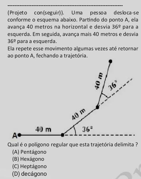 ( Projet o con ( s egui r) ). U ma pesso a d es loca-s e
conforme o esquema abaixo. Partindo do ponto A, ela
avança 40 metros na horizontal e desvia 36^(_ circ) para a
esquerda. Em seguida, avança mais 40 metros e desvia
36^(_ circ) para a esquerda.
Ela repete esse movimento algumas vezes até retornar
Qual é o polígono regular que esta trajetória delimita ?
(A) Pentágono
(B) Hexágono
(C) Heptágono
(D) decágono