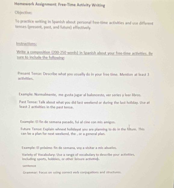 Homework Assignment: Free-Time Activity Writing 
Objective: 
To practice writing in Spanish about personal free-time activities and use different 
tenses (present, past, and future) effectively. 
Instructions; 
Write a composition (200-250 words) in Spanish about your free-time activities. Be 
sure to include the following: 
Present Tense: Describe what you usually do in your free time. Mention at least 3
activities. 
Example: Normalmente, me gusta jugar al baloncesto, ver series y leer libros. 
Past Tense: Talk about what you did last weekend or during the last holiday. Use at 
least 2 activities in the past tense. 
Example: El fin de semana pasado, fui al cine con mis amigos. 
Future Tense: Explain whnext holidayat you are planning to do in the future. This 
can be a plan for next weekend, the , or a general plan. 
Example: El próximo fin de semana, voy a visitar a mis abuelos. 
Variety of Vocabulary: Use a range of vocabulary to describe your activities, 
including sports, hobbies, or other leisure activities. 
sentence 
Grammar: Focus on using correct verb conjugations and structures.