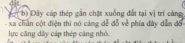 đât. 
2 b) Dây cáp thép gắn chặt xuống đất tại vị trí càng 
xa chấn cột điện thì nó càng dễ đỗ về phía dây dẫn dó 
lực căng dây cáp thép càng nhỏ.