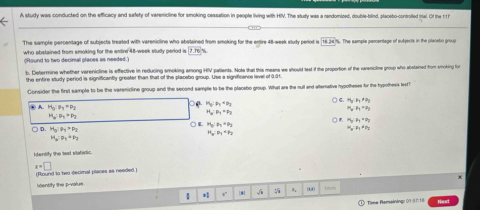 A study was conducted on the efficacy and safety of varenicline for smoking cessation in people living with HIV. The study was a randomized, double-blind, placebo-controlled trial. Of the 117
The sample percentage of subjects treated with varenicline who abstained from smoking for the entire 48-week study period is |16.24|%. The sample percentage of subjects in the placebo group
who abstained from smoking for the entire 48-week study period is 7.76 %
(Round to two decimal places as needed.)
b. Determine whether varenicline is effective in reducing smoking among HIV patients. Note that this means we should test if the proportion of the varenicline group who abstained from smoking for
the entire study period is significantly greater than that of the placebo group. Use a significance level of 0.01.
Consider the first sample to be the varenicline group and the second sample to be the placebo group. What are the null and alternative hypotheses for the hypothesis test?
H_0:p_1
C. H_0:p_1!= p_2
H_a:p_1=p_2
A. H_0:p_1=p_2 F. H_0:p_1=p_2
H_a:p_1>p_2
H_a:p_1=p_2
E. H_0:p_1=p_2 H_a:p_1!= p_2
D. H_0:p_1>p_2 H_a:p_1
H_a:p_1=p_2
Identify the test statistic.
z=□
(Round to two decimal places as needed.)
x
Identify the p-value.
 □ /□   □  □ /□   □° | ■ sqrt(□ ) 1. (0,1) More
Time Remaining: 01:57:16 Next