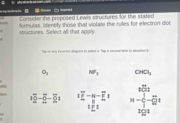 phy sicsciassroom.com/Concep t- Bund ers/Chemery/L
st org bookm arks a Classes Imported
Consider the proposed Lewis structures for the stated
ervisn formulas. Identify those that violate the rules for electron dot
structures. Select all that apply.
Tap on any incorrect diagram to select it. Tap a second time to deselect it
O_3
NF_3
CHCl_3
y
ellite
SCI:
lance beginbmatrix 00 00 0endarray beginarrayr 0-0 00endarray  0
beginarrayr ∈fty  Fo^circ  ∈fty  ∈fty endarray  2 H-C-Cbeginarrayr ∈fty ^· Cendarray C|endarray
_ 30.75 □
beginarrayr^((circ)C18 ^circ)endarray