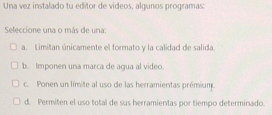 Una vez instalado tu editor de videos, algunos programas:
Seleccione una o más de una:
a. Limitan únicamente el formato y la calidad de salida.
b. Imponen una marca de agua al video.
c. Ponen un límite al uso de las herramientas prémiun.
d. Permiten el uso total de sus herramientas por tiempo determinado.