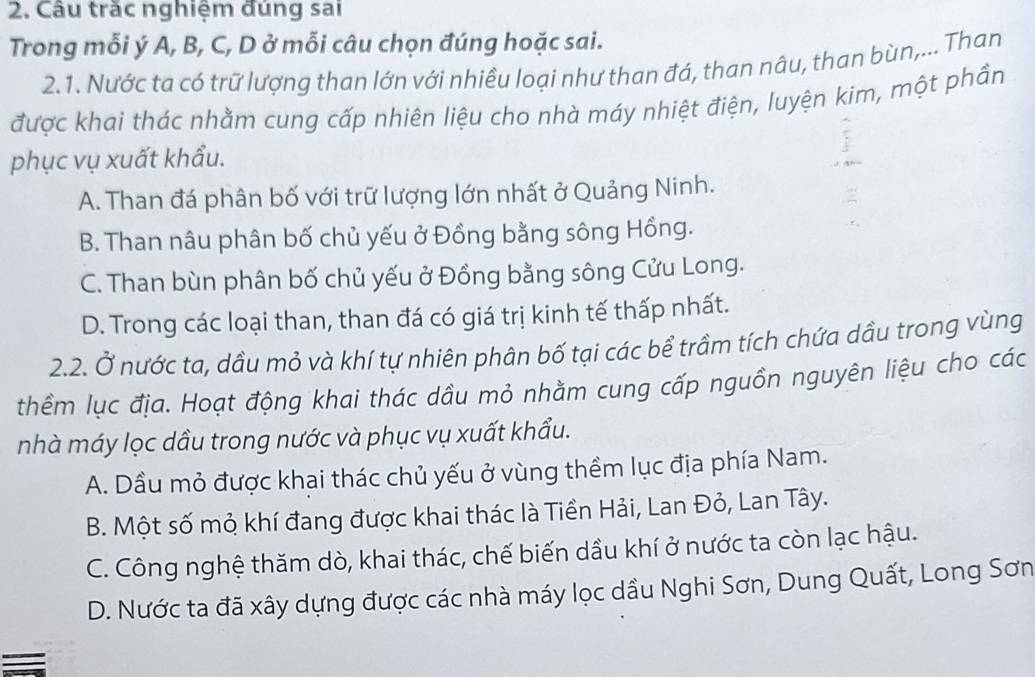 Câu trăc nghiệm đúng sai
Trong mỗi ý A, B, C, D ở mỗi câu chọn đúng hoặc sai.
2.1. Nước ta có trữ lượng than lớn với nhiều loại như than đá, than nâu, than bùn,... Than
được khai thác nhằm cung cấp nhiên liệu cho nhà máy nhiệt điện, luyện kim, một phần
phục vụ xuất khẩu.
A. Than đá phân bố với trữ lượng lớn nhất ở Quảng Ninh.
B. Than nâu phân bố chủ yếu ở Đồng bằng sông Hồng.
C. Than bùn phân bố chủ yếu ở Đồng bằng sông Cửu Long.
D. Trong các loại than, than đá có giá trị kinh tế thấp nhất.
2.2. Ở nước ta, dầu mỏ và khí tự nhiên phân bố tại các bể trầm tích chứa dầu trong vùng
thềm lục địa. Hoạt động khai thác dầu mỏ nhằm cung cấp nguồn nguyên liệu cho các
nhà máy lọc dầu trong nước và phục vụ xuất khẩu.
A. Dầu mỏ được khai thác chủ yếu ở vùng thềm lục địa phía Nam.
B. Một số mỏ khí đang được khai thác là Tiền Hải, Lan Đỏ, Lan Tây.
C. Công nghệ thăm dò, khai thác, chế biến dầu khí ở nước ta còn lạc hậu.
D. Nước ta đã xây dựng được các nhà máy lọc dầu Nghi Sơn, Dung Quất, Long Sơn