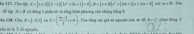 âu 127. Cho tập A= x∈ Z|(2-x)(2x^2+3x+1)=0; B= x∈ R|x^2+(2m+1)x+2m=0 với m∈ R :. Tìm 
đề tập A∪ B có đúng 3 phần tử và tổng bình phương của chúng bằng 9. 
âu 128. Cho B=[-2;3] và C=( (m-1)/3 ;+∈fty ). Tìm tổng các giá trị nguyên của m đề A 10 C chứa đủng 3
tần tử là 3 số nguyên.