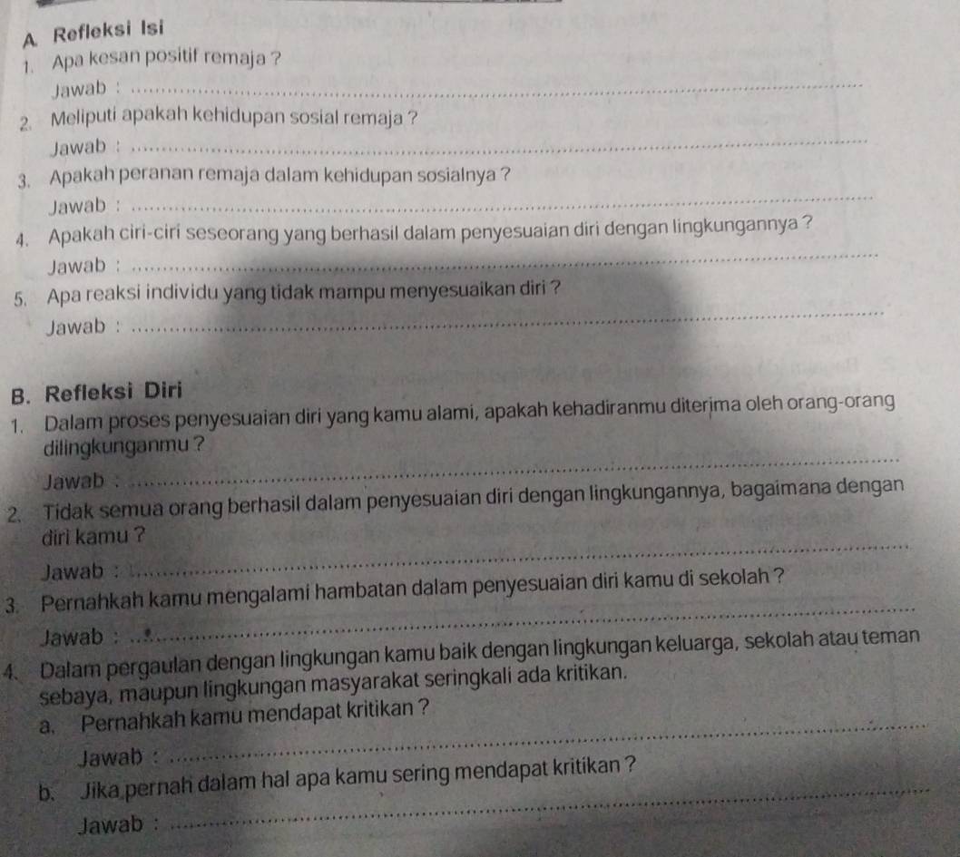 A Refleksi Isi 
1. Apa kesan positif remaja ? 
Jawab : 
_ 
2. Meliputi apakah kehidupan sosial remaja ? 
Jawab : 
_ 
_ 
3. Apakah peranan remaja dalam kehidupan sosialnya ? 
Jawab : 
_ 
4. Apakah ciri-ciri seseorang yang berhasil dalam penyesuaian diri dengan lingkungannya? 
Jawab : 
_ 
5. Apa reaksi individu yang tidak mampu menyesuaikan diri ? 
Jawab : 
B. Refleksi Diri 
1. Dalam proses penyesuaian diri yang kamu alami, apakah kehadiranmu diterima oleh orang-orang 
dilingkunganmu ? 
Jawab : 
_ 
2. Tidak semua orang berhasil dalam penyesuaian diri dengan lingkungannya, bagaimana dengan 
dirì kamu ? 
Jawab : 
3. Pernahkah kamu mengalami hambatan dalam penyesuaian diri kamu di sekolah ? 
Jawab : 
_ 
4. Dalam pergaulan dengan lingkungan kamu baik dengan lingkungan keluarga, sekolah atau teman 
sebaya, maupun lingkungan masyarakat seringkali ada kritikan. 
a. Pernahkah kamu mendapat kritikan ? 
Jawab : 
_ 
b. Jika pernah dalam hal apa kamu sering mendapat kritikan ? 
Jawab :