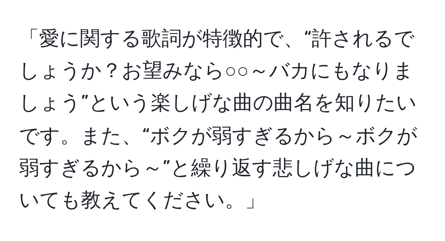 「愛に関する歌詞が特徴的で、“許されるでしょうか？お望みなら○○～バカにもなりましょう”という楽しげな曲の曲名を知りたいです。また、“ボクが弱すぎるから～ボクが弱すぎるから～”と繰り返す悲しげな曲についても教えてください。」