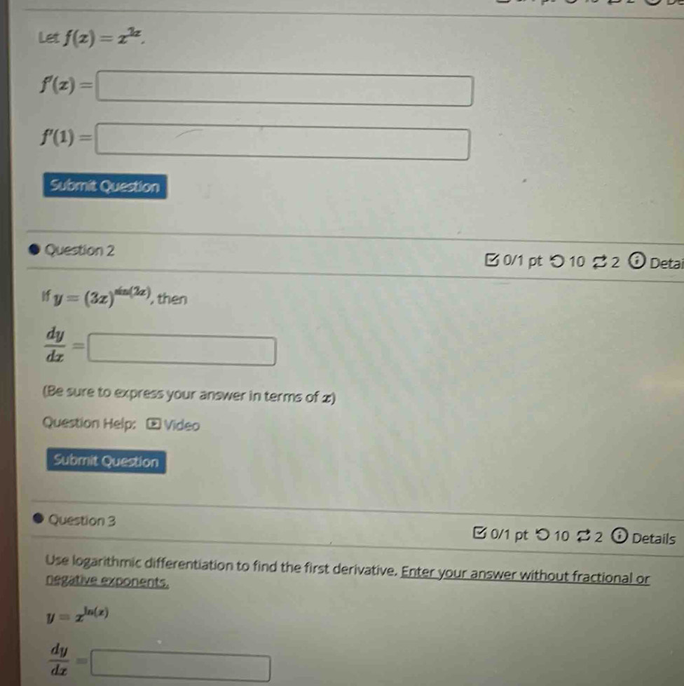 Let f(x)=x^(2x).
f'(x)=□
f'(1)=□
Submit Question 
Question 2 B 0/1 pt つ 10 % 2 odot Detai 
If y=(3x)^sin (2x) , then
 dy/dx = □
(Be sure to express your answer in terms of x) 
Question Help: - Video 
Submit Question 
Question 3 B 0/1 pt つ 10 $2 Details 
Use logarithmic differentiation to find the first derivative. Enter your answer without fractional or 
negative exponents.
y=x^(ln (x))
 dy/dx =□