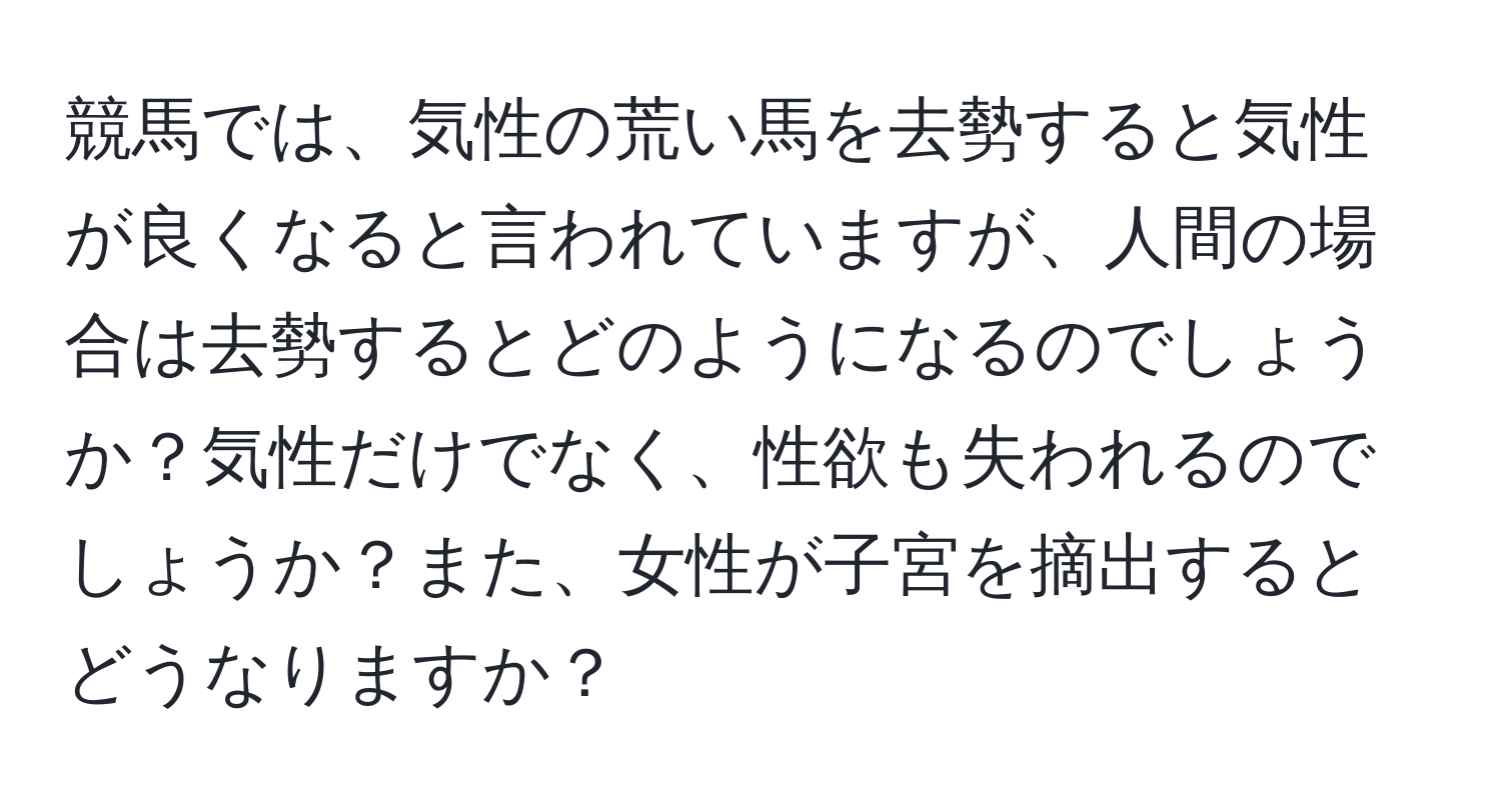 競馬では、気性の荒い馬を去勢すると気性が良くなると言われていますが、人間の場合は去勢するとどのようになるのでしょうか？気性だけでなく、性欲も失われるのでしょうか？また、女性が子宮を摘出するとどうなりますか？