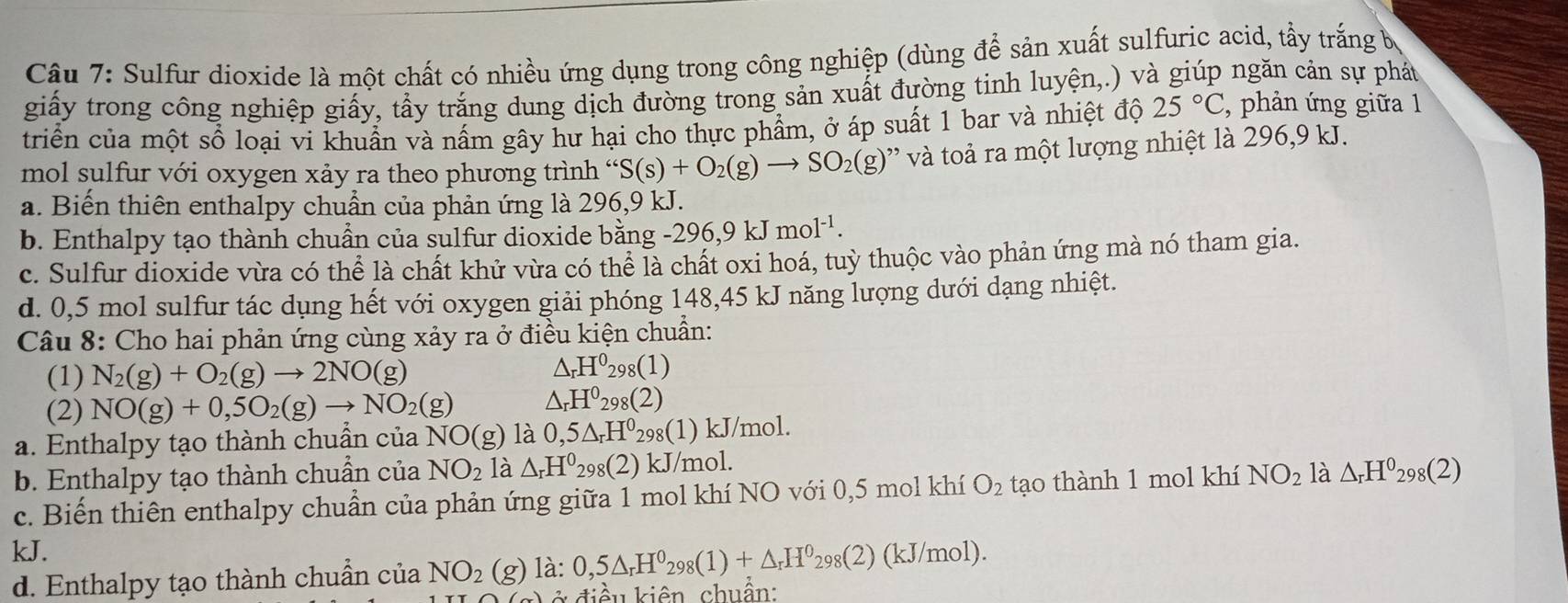 Sulfur dioxide là một chất có nhiều ứng dụng trong công nghiệp (dùng để sản xuất sulfuric acid, tẩy trắng b
giấy trong công nghiệp giấy, tẩy trắng dung dịch đường trong sản xuất đường tinh luyện,.) và giúp ngăn cản sự phát
triển của một sổ loại vi khuẩn và nấm gây hư hại cho thực phẩm, ở áp suất 1 bar và nhiệt độ 25°C, , phản ứng giữa 1
mol sulfur với oxygen xảy ra theo phương trình “ S(s)+O_2(g)to SO_2(g) ' v toả ra một lượng nhiệt là 296,9 kJ.
a. Biến thiên enthalpy chuẩn của phản ứng là 296,9 kJ.
b. Enthalpy tạo thành chuẩn của sulfur dioxide bằng -296,9kJmol^(-1).
c. Sulfur dioxide vừa có thể là chất khử vừa có thể là chất oxi hoá, tuỳ thuộc vào phản ứng mà nó tham gia.
d. 0,5 mol sulfur tác dụng hết với oxygen giải phóng 148,45 kJ năng lượng dưới dạng nhiệt.
Câu 8: Cho hai phản ứng cùng xảy ra ở điều kiện chuẩn:
(1) N_2(g)+O_2(g)to 2NO(g)
△ _rH^0_298(1)
(2) NO(g)+0,5O_2(g)to NO_2(g) △ _rH^0_298(2)
a. Enthalpy tạo thành chuẩn của NO(g) là 0,5△ _rH^0 298(1) kJ/mol.
b. Enthalpy tạo thành chuẩn của NO_2 là △ _rH^0_29 3(2(2) kJ/mol.
c. Biến thiên enthalpy chuẩn của phản ứng giữa 1 mol khí NO với 0,5 mol khí O_2 tạo thành 1 mol khí NO_2 là △ _rH^0_298(2)
kJ.
d. Enthalpy tạo thành chuẩn của NO_2 (g) )là: 0,5△ _rH^0_298(1)+△ _rH^0_298(2)(kJ/mol).
ở  điề u kiên, chuẩn: