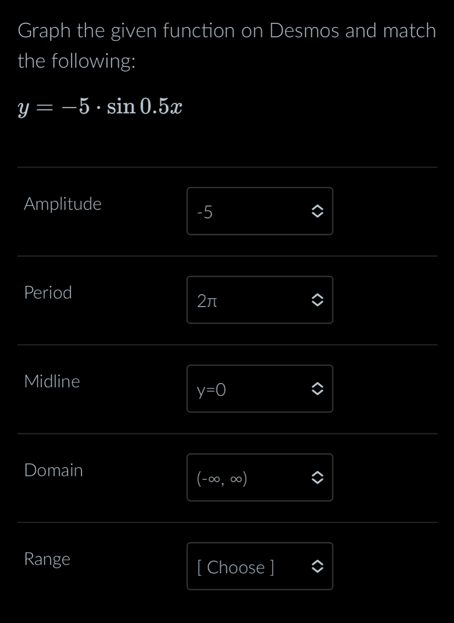 Graph the given function on Desmos and match 
the following:
y=-5· sin 0.5x
Amplitude
-5
Period
2π
Midline
y=0
Domain
(-∈fty ,∈fty )
Range 
[ Choose ]