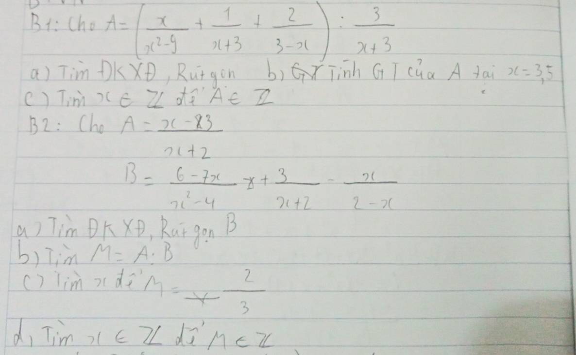 B: cho A=( x/x^2-9 + 1/x+3 + 2/3-x ): 3/x+3 
a) Tim DKX, Rutgon b)G Tinh GT cúa A tai x=3, 5
() TimXC ZL dQ AC Z 
B2: Cho A= (x-83)/x+2 
B= (6-7x)/x^2-4 z+ 3/x+2 - x/2-x 
a) Tim OKXD , Rutgon B
b)Tim M=A:B
() lim xdi
M=x- 2/3 
d, Tim ,c Z dū M∈ Z