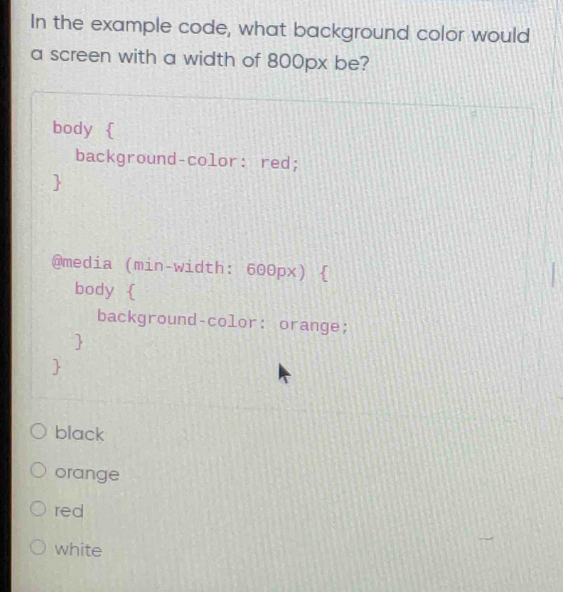 In the example code, what background color would
a screen with a width of 800px be?
body 
background-color: red;
@media (min-width: 600px) 
body 
background-color: orange;
black
orange
red
white