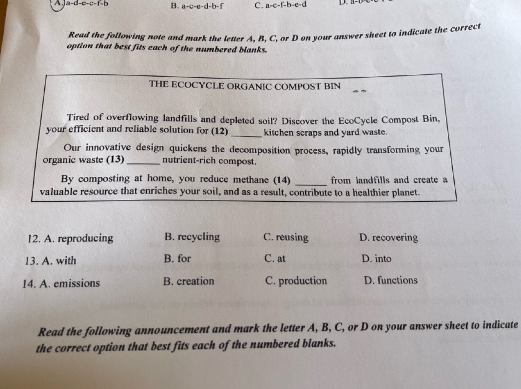 a-d-c-c-f-b D.
B. a-c-e-d-b-f C. a-c-f-b-e-d
Read the following note and mark the letter A. B. C, or D on your answer sheet to indicate the correct
option that best fits each of the numbered blanks.
THE ECOCYCLE ORGANIC COMPOST BIN
Tired of overflowing landfills and depleted soil? Discover the EcoCycle Compost Bin,
your efficient and reliable solution for (12) _kitchen scraps and yard waste.
Our innovative design quickens the decomposition process, rapidly transforming your
organic waste (13) _nutrient-rich compost.
By composting at home, you reduce methane (14) _from landfills and create a
valuable resource that enriches your soil, and as a result, contribute to a healthier planet.
12. A. reproducing B. recycling C. reusing D. recovering
13. A. with B. for C. at D. into
14. A. emissions B. creation C. production D. functions
Read the following announcement and mark the letter A, B, C, or D on your answer sheet to indicate
the correct option that best fits each of the numbered blanks.