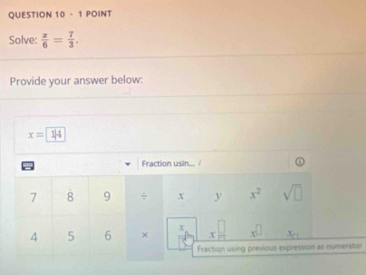 ·1 POINT 
Solve:  x/6 = 7/3 . 
Provide your answer below:
x=14
' Fraction usin... /
7 8 9 ÷ X y x^2 sqrt(□ )
4 5 6 b x □ /□   x^(□) x_□ 
Fraction using previous expression as numerator